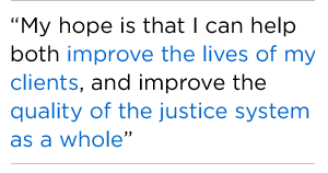 My hope is that I can help both improve the lives of my clients, and improve the quality of the justice system as a whole
